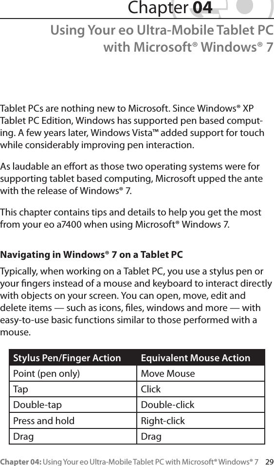 Chapter 04: Using Your eo Ultra-Mobile Tablet PC with Microsoft® Windows® 7     29Tablet PCs are nothing new to Microsoft. Since Windows® XP Tablet PC Edition, Windows has supported pen based comput-ing. A few years later, Windows Vista™ added support for touch while considerably improving pen interaction.As laudable an eort as those two operating systems were for supporting tablet based computing, Microsoft upped the ante with the release of Windows® 7.This chapter contains tips and details to help you get the most from your eo a7400 when using Microsoft® Windows 7.Navigating in Windows® 7 on a Tablet PCTypically, when working on a Tablet PC, you use a stylus pen or your ngers instead of a mouse and keyboard to interact directly with objects on your screen. You can open, move, edit and delete items — such as icons, les, windows and more — with easy-to-use basic functions similar to those performed with a mouse.Stylus Pen/Finger Action Equivalent Mouse ActionPoint (pen only) Move MouseTap ClickDouble-tap Double-clickPress and hold Right-clickDrag Drag Chapter 04Using Your eo Ultra-Mobile Tablet PC with Microsoft® Windows® 7