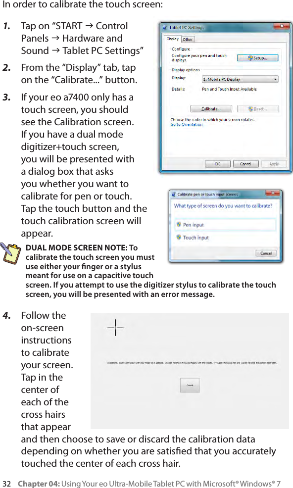 32     Chapter 04: Using Your eo Ultra-Mobile Tablet PC with Microsoft® Windows® 7In order to calibrate the touch screen:1.  Tap on “START g Control Panels g Hardware and Sound g Tablet PC Settings”2.  From the “Display” tab, tap on the “Calibrate...” button.3.  If your eo a7400 only has a touch screen, you should see the Calibration screen. If you have a dual mode digitizer+touch screen, you will be presented with a dialog box that asks you whether you want to calibrate for pen or touch. Tap the touch button and the touch calibration screen will appear.DUAL MODE SCREEN NOTE: To calibrate the touch screen you must use either your nger or a stylus meant for use on a capacitive touch screen. If you attempt to use the digitizer stylus to calibrate the touch screen, you will be presented with an error message.4.  Follow the on-screen instructions to calibrate your screen. Tap in the center of each of the cross hairs that appear and then choose to save or discard the calibration data depending on whether you are satised that you accurately touched the center of each cross hair.