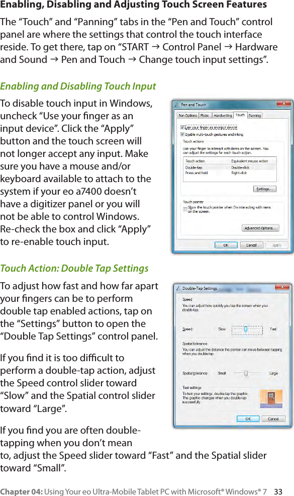 Chapter 04: Using Your eo Ultra-Mobile Tablet PC with Microsoft® Windows® 7     33Enabling, Disabling and Adjusting Touch Screen FeaturesThe “Touch” and “Panning” tabs in the “Pen and Touch” control panel are where the settings that control the touch interface reside. To get there, tap on “START g Control Panel g Hardware and Sound g Pen and Touch g Change touch input settings”.Enabling and Disabling Touch InputTo disable touch input in Windows, uncheck “Use your nger as an input device”. Click the “Apply” button and the touch screen will not longer accept any input. Make sure you have a mouse and/or keyboard available to attach to the system if your eo a7400 doesn’t have a digitizer panel or you will not be able to control Windows. Re-check the box and click “Apply” to re-enable touch input.Touch Action: Double Tap SettingsTo adjust how fast and how far apart your ngers can be to perform double tap enabled actions, tap on the “Settings” button to open the “Double Tap Settings” control panel.If you nd it is too dicult to perform a double-tap action, adjust the Speed control slider toward “Slow” and the Spatial control slider toward “Large”.If you nd you are often double-tapping when you don’t mean to, adjust the Speed slider toward “Fast” and the Spatial slider toward “Small”.