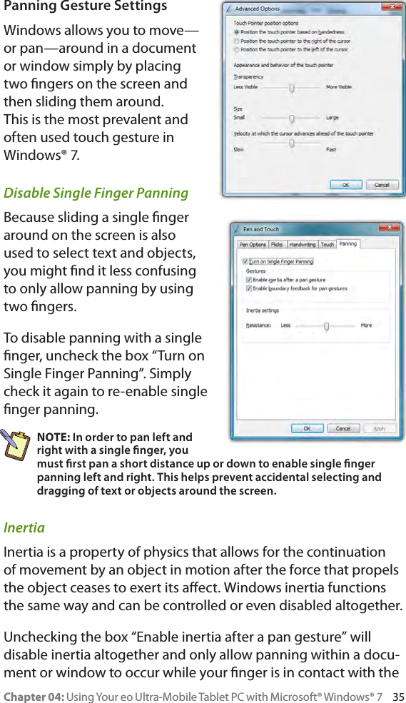 Chapter 04: Using Your eo Ultra-Mobile Tablet PC with Microsoft® Windows® 7     35Panning Gesture SettingsWindows allows you to move—or pan—around in a document or window simply by placing two ngers on the screen and then sliding them around. This is the most prevalent and often used touch gesture in Windows® 7.Disable Single Finger PanningBecause sliding a single nger around on the screen is also used to select text and objects, you might nd it less confusing to only allow panning by using two ngers.To disable panning with a single nger, uncheck the box “Turn on Single Finger Panning”. Simply check it again to re-enable single nger panning.NOTE: In order to pan left and right with a single nger, you must rst pan a short distance up or down to enable single nger panning left and right. This helps prevent accidental selecting and dragging of text or objects around the screen.InertiaInertia is a property of physics that allows for the continuation of movement by an object in motion after the force that propels the object ceases to exert its aect. Windows inertia functions the same way and can be controlled or even disabled altogether.Unchecking the box “Enable inertia after a pan gesture” will disable inertia altogether and only allow panning within a docu-ment or window to occur while your nger is in contact with the 