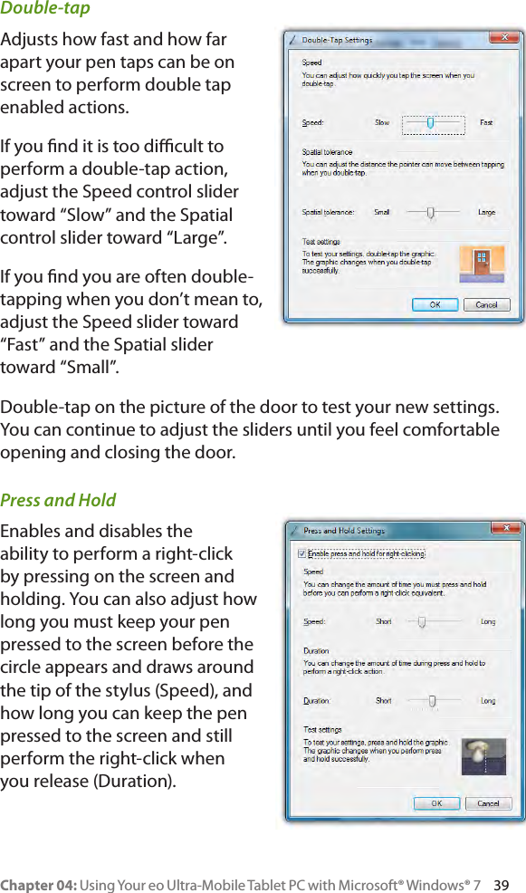Chapter 04: Using Your eo Ultra-Mobile Tablet PC with Microsoft® Windows® 7     39Double-tapAdjusts how fast and how far apart your pen taps can be on screen to perform double tap enabled actions.If you nd it is too dicult to perform a double-tap action, adjust the Speed control slider toward “Slow” and the Spatial control slider toward “Large”.If you nd you are often double-tapping when you don’t mean to, adjust the Speed slider toward “Fast” and the Spatial slider toward “Small”.Double-tap on the picture of the door to test your new settings. You can continue to adjust the sliders until you feel comfortable opening and closing the door.Press and HoldEnables and disables the ability to perform a right-click by pressing on the screen and holding. You can also adjust how long you must keep your pen pressed to the screen before the circle appears and draws around the tip of the stylus (Speed), and how long you can keep the pen pressed to the screen and still perform the right-click when you release (Duration).