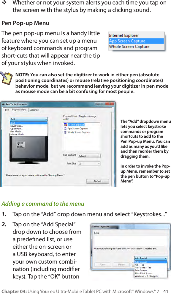 Chapter 04: Using Your eo Ultra-Mobile Tablet PC with Microsoft® Windows® 7     41 Whether or not your system alerts you each time you tap on the screen with the stylus by making a clicking sound.Pen Pop-up MenuThe pen pop-up menu is a handy little feature where you can set up a menu of keyboard commands and program short-cuts that will appear near the tip of your stylus when invoked.NOTE: You can also set the digitizer to work in either pen (absolute positioning coordinates) or mouse (relative positioning coordinates) behavior mode, but we recommend leaving your digitizer in pen mode as mouse mode can be a bit confusing for most people.Adding a command to the menu1.  Tap on the “Add” drop down menu and select “Keystrokes...”2.  Tap on the “Add Special” drop down to choose from a predened list, or use either the on-screen or a USB keyboard, to enter your own custom combi-nation (including modier keys). Tap the “OK” button The “Add” dropdown menu lets you select keystroke commands or program shortcuts to add to the Pen Pop-up Menu. You can add as many as you’d like and then reorder them by dragging them.In order to invoke the Pop-up Menu, remember to set the pen button to “Pop-up Menu”. 