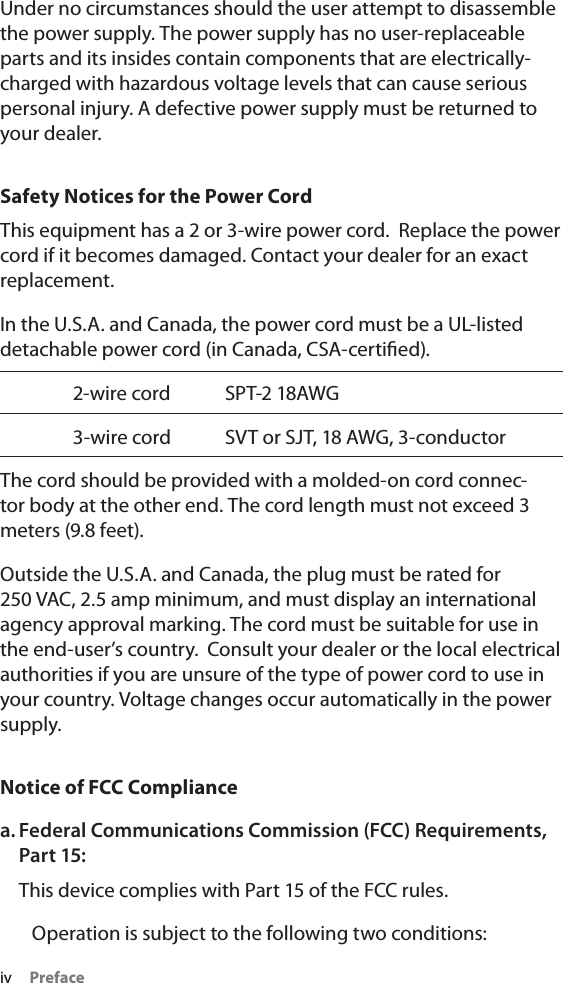 iv     PrefaceUnder no circumstances should the user attempt to disassemble the power supply. The power supply has no user-replaceable parts and its insides contain components that are electrically-charged with hazardous voltage levels that can cause serious personal injury. A defective power supply must be returned to your dealer.Safety Notices for the Power CordThis equipment has a 2 or 3-wire power cord.  Replace the power cord if it becomes damaged. Contact your dealer for an exact replacement.In the U.S.A. and Canada, the power cord must be a UL-listed detachable power cord (in Canada, CSA-certied).  2-wire cord  SPT-2 18AWG  3-wire cord  SVT or SJT, 18 AWG, 3-conductorThe cord should be provided with a molded-on cord connec-tor body at the other end. The cord length must not exceed 3 meters (9.8 feet).Outside the U.S.A. and Canada, the plug must be rated for 250 VAC, 2.5 amp minimum, and must display an international agency approval marking. The cord must be suitable for use in the end-user’s country.  Consult your dealer or the local electrical authorities if you are unsure of the type of power cord to use in your country. Voltage changes occur automatically in the power supply.Notice of FCC Compliancea. Federal Communications Commission (FCC) Requirements, Part 15:This device complies with Part 15 of the FCC rules.   Operation is subject to the following two conditions:
