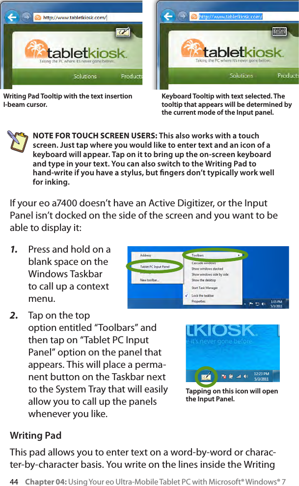 44     Chapter 04: Using Your eo Ultra-Mobile Tablet PC with Microsoft® Windows® 7NOTE FOR TOUCH SCREEN USERS: This also works with a touch screen. Just tap where you would like to enter text and an icon of a keyboard will appear. Tap on it to bring up the on-screen keyboard and type in your text. You can also switch to the Writing Pad to hand-write if you have a stylus, but ngers don’t typically work well for inking.If your eo a7400 doesn’t have an Active Digitizer, or the Input Panel isn’t docked on the side of the screen and you want to be able to display it:1.  Press and hold on a blank space on the Windows Taskbar to call up a context menu.2.  Tap on the top option entitled “Toolbars” and then tap on “Tablet PC Input Panel” option on the panel that appears. This will place a perma-nent button on the Taskbar next to the System Tray that will easily allow you to call up the panels whenever you like.Writing PadThis pad allows you to enter text on a word-by-word or charac-ter-by-character basis. You write on the lines inside the Writing Writing Pad Tooltip with the text insertion I-beam cursor.Keyboard Tooltip with text selected. The tooltip that appears will be determined by the current mode of the Input panel.Tapping on this icon will open the Input Panel.