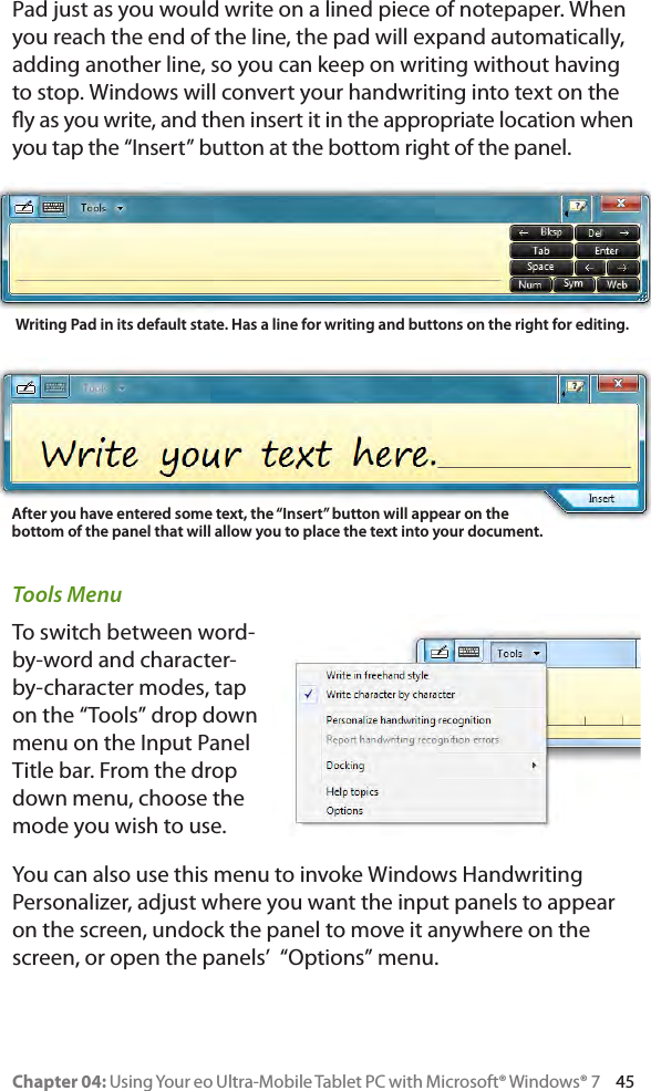 Chapter 04: Using Your eo Ultra-Mobile Tablet PC with Microsoft® Windows® 7     45Pad just as you would write on a lined piece of notepaper. When you reach the end of the line, the pad will expand automatically, adding another line, so you can keep on writing without having to stop. Windows will convert your handwriting into text on the y as you write, and then insert it in the appropriate location when you tap the “Insert” button at the bottom right of the panel.Tools MenuTo switch between word-by-word and character-by-character modes, tap on the “Tools” drop down menu on the Input Panel Title bar. From the drop down menu, choose the mode you wish to use.You can also use this menu to invoke Windows Handwriting Personalizer, adjust where you want the input panels to appear on the screen, undock the panel to move it anywhere on the screen, or open the panels’  “Options” menu.Writing Pad in its default state. Has a line for writing and buttons on the right for editing.After you have entered some text, the “Insert” button will appear on the bottom of the panel that will allow you to place the text into your document.