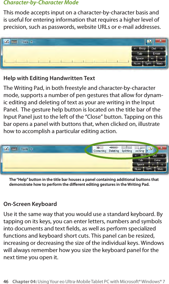 46     Chapter 04: Using Your eo Ultra-Mobile Tablet PC with Microsoft® Windows® 7Character-by-Character ModeThis mode accepts input on a character-by-character basis and is useful for entering information that requires a higher level of precision, such as passwords, website URLs or e-mail addresses.Help with Editing Handwritten TextThe Writing Pad, in both freestyle and character-by-character mode, supports a number of pen gestures that allow for dynam-ic editing and deleting of text as your are writing in the Input Panel.  The gesture help button is located on the title bar of the Input Panel just to the left of the “Close” button. Tapping on this bar opens a panel with buttons that, when clicked on, illustrate how to accomplish a particular editing action.On-Screen KeyboardUse it the same way that you would use a standard keyboard. By tapping on its keys, you can enter letters, numbers and symbols into documents and text elds, as well as perform specialized functions and keyboard short cuts. This panel can be resized, increasing or decreasing the size of the individual keys. Windows will always remember how you size the keyboard panel for the next time you open it.The “Help” button in the title bar houses a panel containing additional buttons that demonstrate how to perform the dierent editing gestures in the Writing Pad.