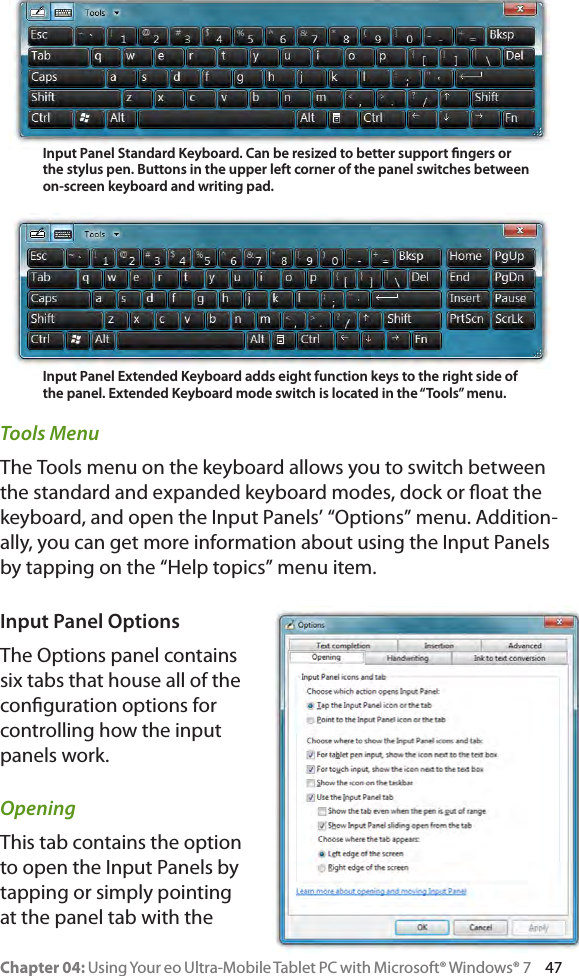 Chapter 04: Using Your eo Ultra-Mobile Tablet PC with Microsoft® Windows® 7     47Tools MenuThe Tools menu on the keyboard allows you to switch between the standard and expanded keyboard modes, dock or oat the keyboard, and open the Input Panels’ “Options” menu. Addition-ally, you can get more information about using the Input Panels by tapping on the “Help topics” menu item.Input Panel OptionsThe Options panel contains six tabs that house all of the conguration options for controlling how the input panels work.OpeningThis tab contains the option to open the Input Panels by tapping or simply pointing at the panel tab with the Input Panel Standard Keyboard. Can be resized to better support ngers or the stylus pen. Buttons in the upper left corner of the panel switches between on-screen keyboard and writing pad.Input Panel Extended Keyboard adds eight function keys to the right side of the panel. Extended Keyboard mode switch is located in the “Tools” menu.