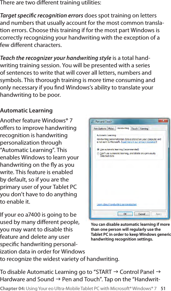 Chapter 04: Using Your eo Ultra-Mobile Tablet PC with Microsoft® Windows® 7     51There are two dierent training utilities: Target specic recognition errors does spot training on letters and numbers that usually account for the most common transla-tion errors. Choose this training if for the most part Windows is correctly recognizing your handwriting with the exception of a few dierent characters.Teach the recognizer your handwriting style is a total hand-writing training session. You will be presented with a series of sentences to write that will cover all letters, numbers and symbols. This thorough training is more time consuming and only necessary if you nd Windows’s ability to translate your handwriting to be poor.Automatic LearningAnother feature Windows® 7 oers to improve handwriting recognition is handwriting personalization through “Automatic Learning”. This enables Windows to learn your handwriting on the y as you write. This feature is enabled by default, so if you are the primary user of your Tablet PC you don’t have to do anything to enable it.If your eo a7400 is going to be used by many dierent people, you may want to disable this feature and delete any user specic handwriting personal-ization data in order for Windows to recognize the widest variety of handwriting.To disable Automatic Learning go to “START g Control Panel g Hardware and Sound g Pen and Touch”. Tap on the “Handwrit-You can disable automatic learning if more than one person will regularly use the Tablet PC in order to keep Windows generic handwriting recognition settings.