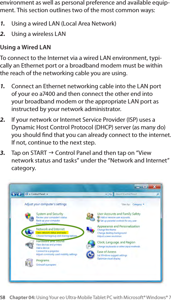 58     Chapter 04: Using Your eo Ultra-Mobile Tablet PC with Microsoft® Windows® 7environment as well as personal preference and available equip-ment. This section outlines two of the most common ways:1.  Using a wired LAN (Local Area Network)2.  Using a wireless LANUsing a Wired LANTo connect to the Internet via a wired LAN environment, typi-cally an Ethernet port or a broadband modem must be within the reach of the networking cable you are using. 1.  Connect an Ethernet networking cable into the LAN port of your eo a7400 and then connect the other end into your broadband modem or the appropriate LAN port as instructed by your network administrator.2.  If your network or Internet Service Provider (ISP) uses a Dynamic Host Control Protocol (DHCP) server (as many do) you should nd that you can already connect to the internet. If not, continue to the next step.3.  Tap on START g Control Panel and then tap on “View network status and tasks” under the “Network and Internet” category.