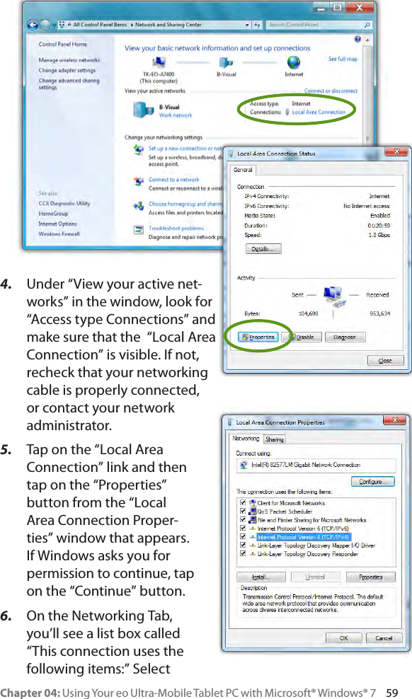 Chapter 04: Using Your eo Ultra-Mobile Tablet PC with Microsoft® Windows® 7     594.  Under “View your active net-works” in the window, look for “Access type Connections” and make sure that the  “Local Area Connection” is visible. If not, recheck that your networking cable is properly connected, or contact your network administrator.5.  Tap on the “Local Area Connection” link and then tap on the “Properties” button from the “Local Area Connection Proper-ties” window that appears. If Windows asks you for permission to continue, tap on the “Continue” button.6.  On the Networking Tab, you’ll see a list box called “This connection uses the following items:” Select 