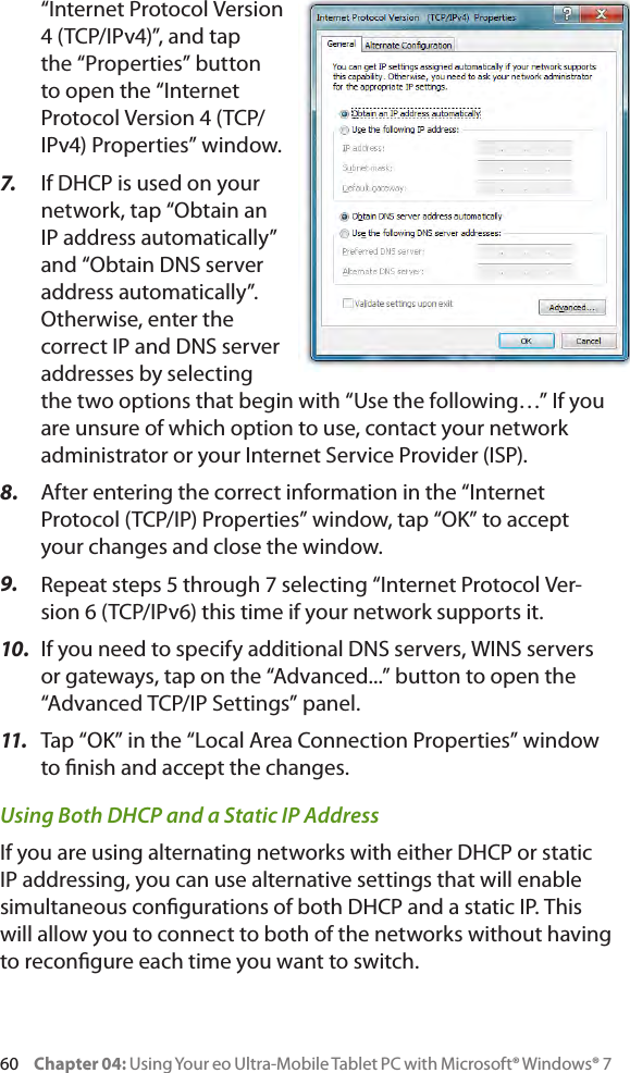 60     Chapter 04: Using Your eo Ultra-Mobile Tablet PC with Microsoft® Windows® 7“Internet Protocol Version 4 (TCP/IPv4)”, and tap the “Properties” button to open the “Internet Protocol Version 4 (TCP/IPv4) Properties” window.7.  If DHCP is used on your network, tap “Obtain an IP address automatically” and “Obtain DNS server address automatically”. Otherwise, enter the correct IP and DNS server addresses by selecting the two options that begin with “Use the following…” If you are unsure of which option to use, contact your network administrator or your Internet Service Provider (ISP).8.  After entering the correct information in the “Internet Protocol (TCP/IP) Properties” window, tap “OK” to accept your changes and close the window.9.  Repeat steps 5 through 7 selecting “Internet Protocol Ver-sion 6 (TCP/IPv6) this time if your network supports it.10.  If you need to specify additional DNS servers, WINS servers or gateways, tap on the “Advanced...” button to open the “Advanced TCP/IP Settings” panel. 11.   Tap “OK” in the “Local Area Connection Properties” window to nish and accept the changes.Using Both DHCP and a Static IP AddressIf you are using alternating networks with either DHCP or static IP addressing, you can use alternative settings that will enable simultaneous congurations of both DHCP and a static IP. This will allow you to connect to both of the networks without having to recongure each time you want to switch.