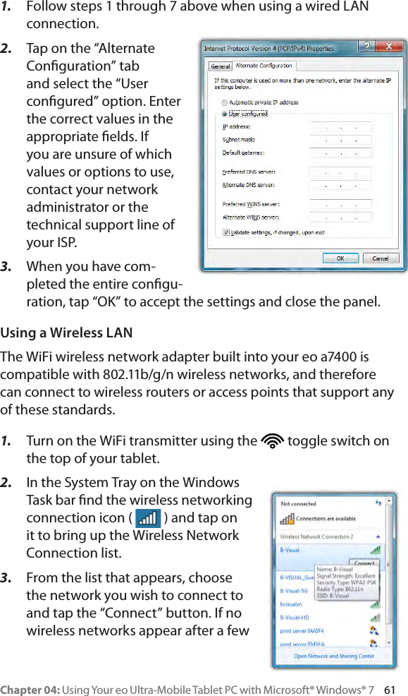 Chapter 04: Using Your eo Ultra-Mobile Tablet PC with Microsoft® Windows® 7     611.  Follow steps 1 through 7 above when using a wired LAN connection.2.  Tap on the “Alternate Conguration” tab and select the “User congured” option. Enter the correct values in the appropriate elds. If you are unsure of which values or options to use, contact your network administrator or the technical support line of your ISP.3.  When you have com-pleted the entire congu-ration, tap “OK” to accept the settings and close the panel.Using a Wireless LANThe WiFi wireless network adapter built into your eo a7400 is compatible with 802.11b/g/n wireless networks, and therefore can connect to wireless routers or access points that support any of these standards.1.  Turn on the WiFi transmitter using the   toggle switch on the top of your tablet.2.  In the System Tray on the Windows Task bar nd the wireless networking connection icon (   ) and tap on it to bring up the Wireless Network Connection list.3.  From the list that appears, choose the network you wish to connect to and tap the “Connect” button. If no wireless networks appear after a few 