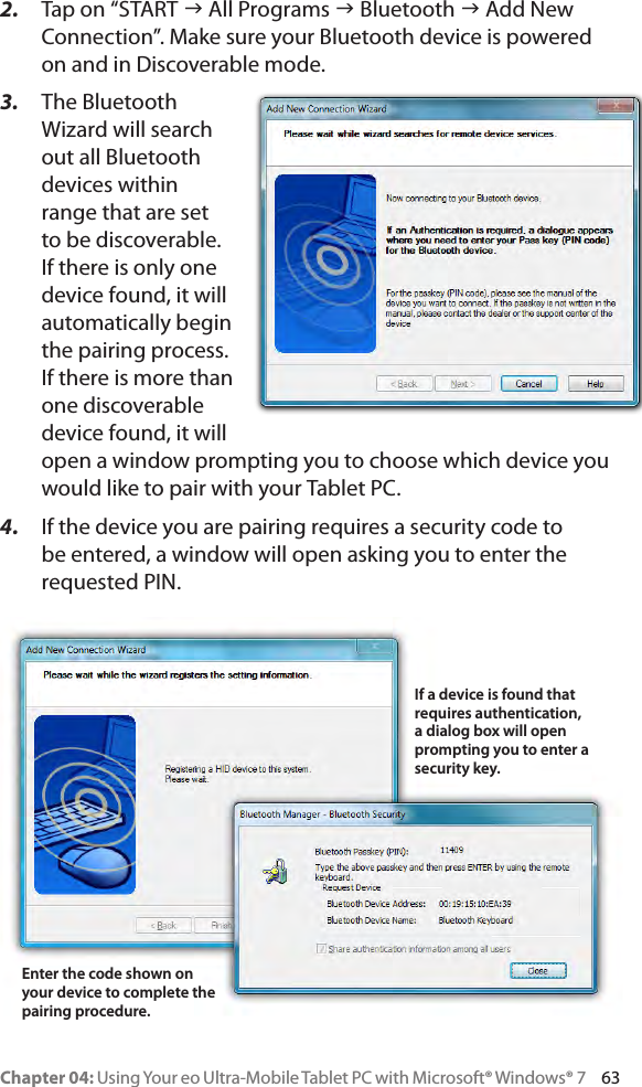Chapter 04: Using Your eo Ultra-Mobile Tablet PC with Microsoft® Windows® 7     632.  Tap on “START g All Programs g Bluetooth g Add New Connection”. Make sure your Bluetooth device is powered on and in Discoverable mode.3.  The Bluetooth Wizard will search out all Bluetooth devices within range that are set to be discoverable. If there is only one device found, it will automatically begin the pairing process. If there is more than one discoverable device found, it will open a window prompting you to choose which device you would like to pair with your Tablet PC.4.  If the device you are pairing requires a security code to be entered, a window will open asking you to enter the requested PIN.If a device is found that requires authentication, a dialog box will open prompting you to enter a security key.Enter the code shown on your device to complete the pairing procedure.