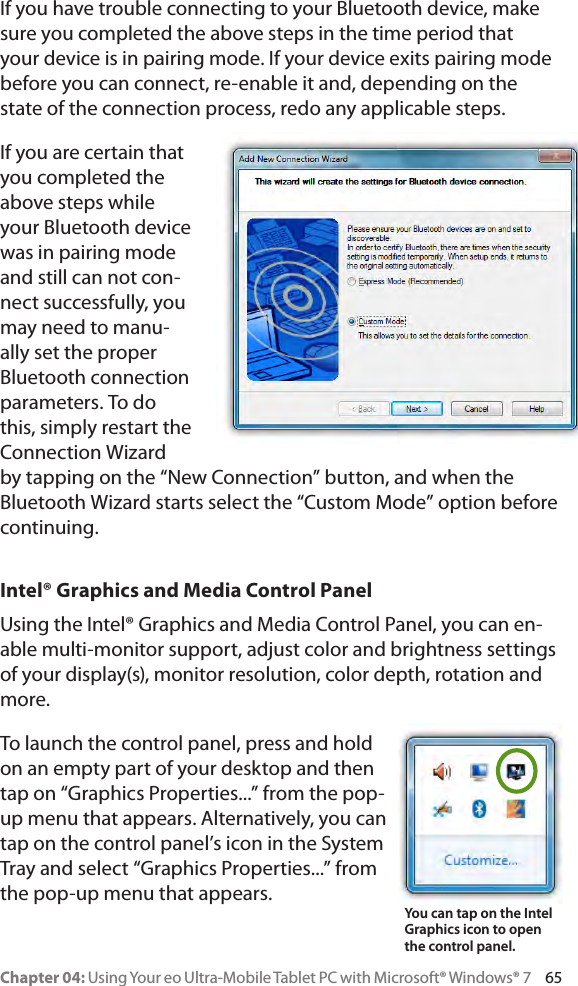 Chapter 04: Using Your eo Ultra-Mobile Tablet PC with Microsoft® Windows® 7     65If you have trouble connecting to your Bluetooth device, make sure you completed the above steps in the time period that your device is in pairing mode. If your device exits pairing mode before you can connect, re-enable it and, depending on the state of the connection process, redo any applicable steps.If you are certain that you completed the above steps while your Bluetooth device was in pairing mode and still can not con-nect successfully, you may need to manu-ally set the proper Bluetooth connection parameters. To do this, simply restart the Connection Wizard by tapping on the “New Connection” button, and when the Bluetooth Wizard starts select the “Custom Mode” option before continuing.Intel® Graphics and Media Control PanelUsing the Intel® Graphics and Media Control Panel, you can en-able multi-monitor support, adjust color and brightness settings of your display(s), monitor resolution, color depth, rotation and more.To launch the control panel, press and hold on an empty part of your desktop and then tap on “Graphics Properties...” from the pop-up menu that appears. Alternatively, you can tap on the control panel’s icon in the System Tray and select “Graphics Properties...” from the pop-up menu that appears.You can tap on the Intel  Graphics icon to open the control panel.