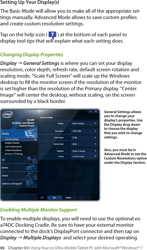 66     Chapter 04: Using Your eo Ultra-Mobile Tablet PC with Microsoft® Windows® 7Setting Up Your Display(s)The Basic Mode will allow you to make all of the appropriate set-tings manually. Advanced Mode allows to save custom proles and create custom resolution settings.Tap on the help icon (   ) at the bottom of each panel to display tool tips that will explain what each setting does.Changing Display PropertiesDisplay g General Settings is where you can set your display resolution, color depth, refresh rate, default screen rotation and scaling mode. “Scale Full Screen” will scale up the Windows desktop to ll the monitor screen if the resolution of the monitor is set higher than the resolution of the Primary display. “Center Image” will center the desktop, without scaling, on the screen surrounded by a black border.Enabling Multiple Monitor SupportTo enable multiple displays, you will need to use the optional eo a74DC Docking Cradle. Be sure to have your external monitor connected to the dock’s DisplayPort connector and then tap on Display g Multiple Displays  and select your desired operating General Settings allows you to change your display’s properties. Use the Display drop down to choose the display that you wish to change settings.Also, you must be in Advanced Mode to see the Custom Resolutions option under the Display Section.
