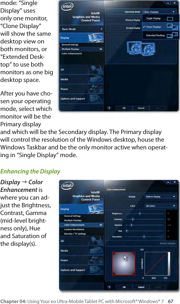 Chapter 04: Using Your eo Ultra-Mobile Tablet PC with Microsoft® Windows® 7     67mode: “Single Display” uses only one monitor, “Clone Display” will show the same desktop view on both monitors, or “Extended Desk-top” to use both monitors as one big desktop space.After you have cho-sen your operating mode, select which monitor will be the Primary display and which will be the Secondary display. The Primary display will control the resolution of the Windows desktop, house the Windows Taskbar and be the only monitor active when operat-ing in “Single Display” mode.Enhancing the DisplayDisplay g Color Enhancement is where you can ad-just the Brightness, Contrast, Gamma (mid-level bright-ness only), Hue and Saturation of the display(s).