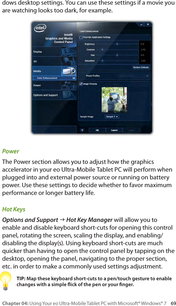 Chapter 04: Using Your eo Ultra-Mobile Tablet PC with Microsoft® Windows® 7     69dows desktop settings. You can use these settings if a movie you are watching looks too dark, for example.PowerThe Power section allows you to adjust how the graphics accelerator in your eo Ultra-Mobile Tablet PC will perform when plugged into and external power source or running on battery power. Use these settings to decide whether to favor maximum performance or longer battery life.Hot KeysOptions and Support g Hot Key Manager will allow you to enable and disable keyboard short-cuts for opening this control panel, rotating the screen, scaling the display, and enabling/disabling the display(s). Using keyboard short-cuts are much quicker than having to open the control panel by tapping on the desktop, opening the panel, navigating to the proper section, etc. in order to make a commonly used settings adjustment.TIP: Map these keyboard short-cuts to a pen/touch gesture to enable changes with a simple ick of the pen or your nger.