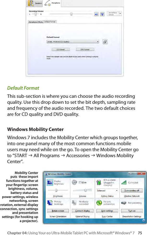 Chapter 04: Using Your eo Ultra-Mobile Tablet PC with Microsoft® Windows® 7     75Default FormatThis sub-section is where you can choose the audio recording quality. Use this drop down to set the bit depth, sampling rate and frequency of the audio recorded. The two default choices are for CD quality and DVD quality.Windows Mobility CenterWindows 7 includes the Mobility Center which groups together, into one panel many of the most common functions mobile users may need while on the go. To open the Mobility Center go to “START g All Programs g Accessories g Windows Mobility Center”.Mobility Center puts  these import functions together at your ngertip: screen brightness, volume, battery status and power settings, wireless networking, screen rotation, external display connection, sync settings and presentation settings (for hooking up a projector).