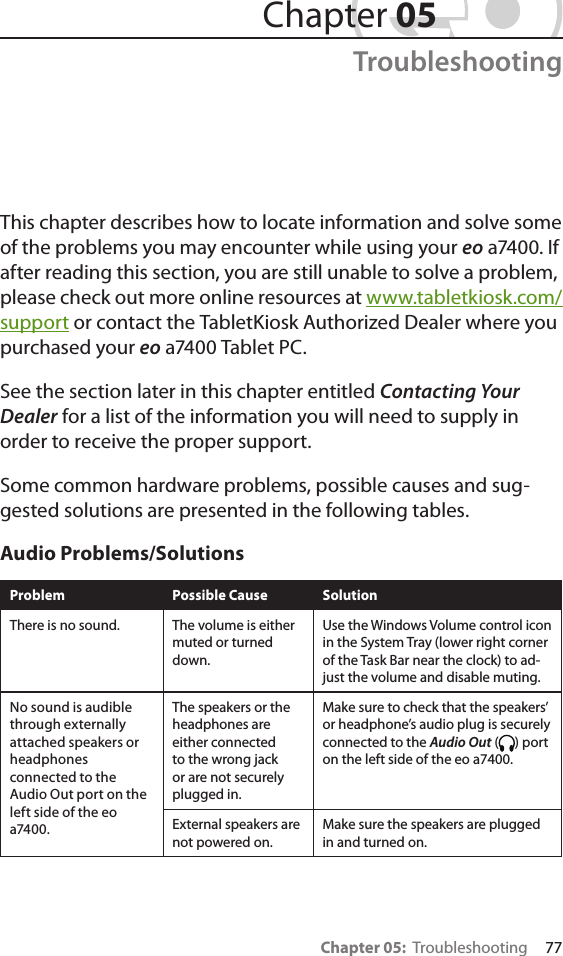Chapter 05:  Troubleshooting     77This chapter describes how to locate information and solve some of the problems you may encounter while using your eo a7400. If after reading this section, you are still unable to solve a problem, please check out more online resources at www.tabletkiosk.com/support or contact the TabletKiosk Authorized Dealer where you purchased your eo a7400 Tablet PC.See the section later in this chapter entitled Contacting Your Dealer for a list of the information you will need to supply in order to receive the proper support.Some common hardware problems, possible causes and sug-gested solutions are presented in the following tables. Audio Problems/SolutionsProblem Possible Cause SolutionThere is no sound. The volume is either muted or turned down.Use the Windows Volume control icon in the System Tray (lower right corner of the Task Bar near the clock) to ad-just the volume and disable muting.No sound is audible through externally attached speakers or headphones connected to the Audio Out port on the left side of the eo a7400.The speakers or the headphones are either connected to the wrong jack or are not securely plugged in.Make sure to check that the speakers’ or headphone’s audio plug is securely connected to the Audio Out ( ) port on the left side of the eo a7400.External speakers are not powered on.Make sure the speakers are plugged in and turned on. Chapter 05Troubleshooting