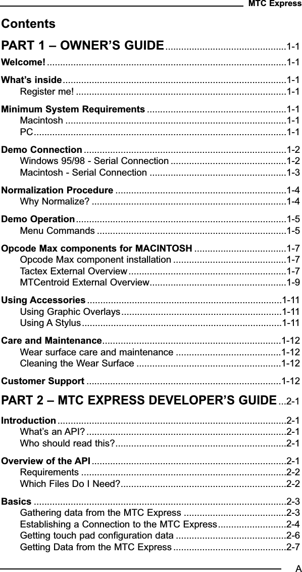 ContentsPART 1 – OWNER’S GUIDE..............................................1-1Welcome! ...........................................................................................1-1What’s inside.....................................................................................1-1Register me! ................................................................................1-1Minimum System Requirements .....................................................1-1Macintosh ....................................................................................1-1PC................................................................................................1-1Demo Connection .............................................................................1-2Windows 95/98 - Serial Connection ............................................1-2Macintosh - Serial Connection ....................................................1-3Normalization Procedure .................................................................1-4Why Normalize? ..........................................................................1-4Demo Operation................................................................................1-5Menu Commands ........................................................................1-5Opcode Max components for MACINTOSH ...................................1-7Opcode Max component installation ...........................................1-7Tactex External Overview............................................................1-7MTCentroid External Overview....................................................1-9Using Accessories..........................................................................1-11Using Graphic Overlays.............................................................1-11Using A Stylus............................................................................1-11Care and Maintenance....................................................................1-12Wear surface care and maintenance ........................................1-12Cleaning the Wear Surface .......................................................1-12Customer Support ..........................................................................1-12PART 2 – MTC EXPRESS DEVELOPER’S GUIDE...2-1Introduction.......................................................................................2-1What’s an API?............................................................................2-1Who should read this?.................................................................2-1Overview of the API ..........................................................................2-1Requirements ..............................................................................2-2Which Files Do I Need?...............................................................2-2Basics ................................................................................................2-3Gathering data from the MTC Express .......................................2-3Establishing a Connection to the MTC Express..........................2-4Getting touch pad configuration data ..........................................2-6Getting Data from the MTC Express ...........................................2-7MTC ExpressA