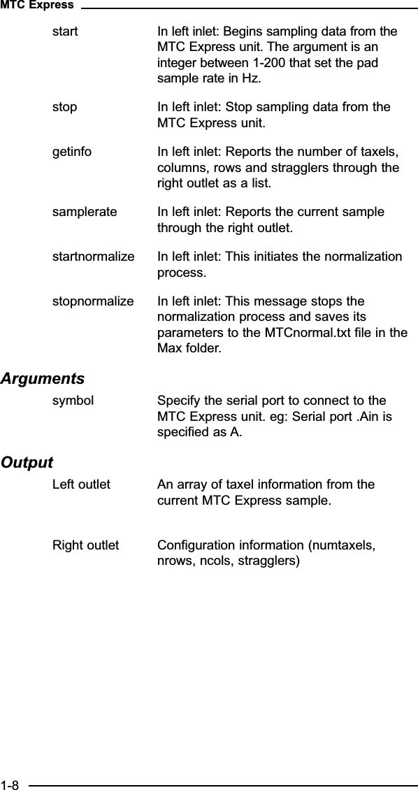 start In left inlet: Begins sampling data from the MTC Express unit. The argument is an integer between 1-200 that set the pad sample rate in Hz.stop In left inlet: Stop sampling data from the MTC Express unit.getinfo In left inlet: Reports the number of taxels, columns, rows and stragglers through the right outlet as a list.samplerate In left inlet: Reports the current sample through the right outlet.startnormalize In left inlet: This initiates the normalization process.stopnormalize In left inlet: This message stops the normalization process and saves its parameters to the MTCnormal.txt file in the Max folder.Arguments symbol Specify the serial port to connect to the MTC Express unit. eg: Serial port .Ain is specified as A.OutputLeft outlet An array of taxel information from the current MTC Express sample.Right outlet Configuration information (numtaxels, nrows, ncols, stragglers)MTC Express1-8