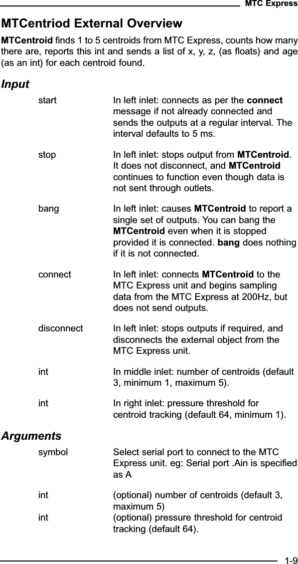 MTCentriod External OverviewMTCentroid finds 1 to 5 centroids from MTC Express, counts how manythere are, reports this int and sends a list of x, y, z, (as floats) and age(as an int) for each centroid found.Inputstart In left inlet: connects as per the connectmessage if not already connected and sends the outputs at a regular interval. The interval defaults to 5 ms.stop In left inlet: stops output from MTCentroid. It does not disconnect, and MTCentroid continues to function even though data is not sent through outlets.bang In left inlet: causes MTCentroid to report a single set of outputs. You can bang the MTCentroid even when it is stopped provided it is connected. bang does nothingif it is not connected.connect In left inlet: connects MTCentroid to the MTC Express unit and begins sampling data from the MTC Express at 200Hz, but does not send outputs.disconnect In left inlet: stops outputs if required, and disconnects the external object from the MTC Express unit.int In middle inlet: number of centroids (default 3, minimum 1, maximum 5).  int In right inlet: pressure threshold for centroid tracking (default 64, minimum 1).Arguments symbol Select serial port to connect to the MTC Express unit. eg: Serial port .Ain is specifiedas Aint (optional) number of centroids (default 3, maximum 5) int (optional) pressure threshold for centroid tracking (default 64).MTC Express1-9