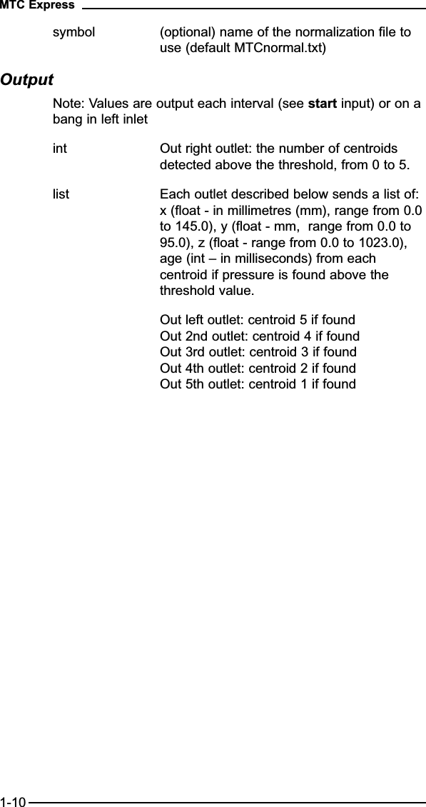 symbol (optional) name of the normalization file to use (default MTCnormal.txt)OutputNote: Values are output each interval (see start input) or on abang in left inletint Out right outlet: the number of centroids detected above the threshold, from 0 to 5.list Each outlet described below sends a list of: x (float - in millimetres (mm), range from 0.0to 145.0), y (float - mm,  range from 0.0 to 95.0), z (float - range from 0.0 to 1023.0), age (int – in milliseconds) from each centroid if pressure is found above the threshold value.Out left outlet: centroid 5 if foundOut 2nd outlet: centroid 4 if foundOut 3rd outlet: centroid 3 if foundOut 4th outlet: centroid 2 if foundOut 5th outlet: centroid 1 if foundMTC Express1-10