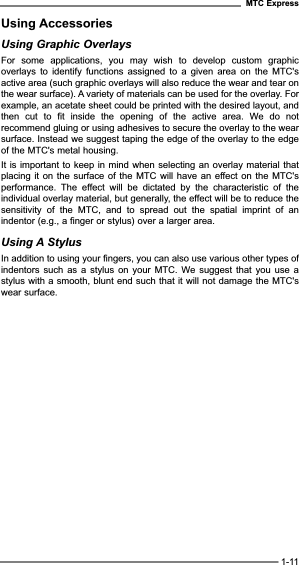 Using AccessoriesUsing Graphic OverlaysFor  some  applications,  you  may  wish  to  develop  custom  graphicoverlays  to  identify  functions  assigned  to  a  given  area  on  the  MTC&apos;sactive area (such graphic overlays will also reduce the wear and tear onthe wear surface). A variety of materials can be used for the overlay. Forexample, an acetate sheet could be printed with the desired layout, andthen  cut  to  fit  inside  the  opening  of  the  active  area.  We  do  notrecommend gluing or using adhesives to secure the overlay to the wearsurface. Instead we suggest taping the edge of the overlay to the edgeof the MTC&apos;s metal housing.It is important to keep in mind when selecting an overlay material thatplacing it on the surface of the MTC will have an effect on the MTC&apos;sperformance.  The  effect  will  be  dictated  by  the  characteristic  of  theindividual overlay material, but generally, the effect will be to reduce thesensitivity  of  the  MTC,  and  to  spread  out  the  spatial  imprint  of  anindentor (e.g., a finger or stylus) over a larger area.Using A StylusIn addition to using your fingers, you can also use various other types ofindentors  such as  a  stylus  on  your  MTC.  We suggest  that  you  use  astylus with a smooth, blunt end such that it will not damage the MTC&apos;swear surface.MTC Express1-11