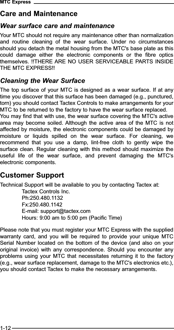 Care and MaintenanceWear surface care and maintenanceYour MTC should not require any maintenance other than normalizationand  routine  cleaning  of  the  wear  surface.  Under  no  circumstancesshould you detach the metal housing from the MTC&apos;s base plate as thiscould  damage  either  the  electronic  components  or  the  fibre  opticsthemselves. !!THERE ARE NO USER SERVICEABLE PARTS INSIDETHE MTC EXPRESS!!Cleaning the Wear SurfaceThe top surface of your MTC is designed as a wear surface. If at anytime you discover that this surface has been damaged (e.g., punctured,torn) you should contact Tactex Controls to make arrangements for yourMTC to be returned to the factory to have the wear surface replaced.You may find that with use, the wear surface covering the MTC&apos;s activearea  may  become soiled. Although  the  active  area of  the  MTC  is  notaffected by moisture, the electronic components could be damaged bymoisture  or  liquids  spilled  on  the  wear  surface.  For  cleaning,  werecommend  that  you  use  a  damp,  lint-free  cloth  to  gently  wipe  thesurface clean. Regular cleaning with this method should maximize theuseful  life  of  the  wear  surface,  and  prevent  damaging  the  MTC&apos;selectronic components.Customer SupportTechnical Support will be available to you by contacting Tactex at:Tactex Controls Inc.Ph:250.480.1132Fx:250.480.1142E-mail: support@tactex.comHours: 9:00 am to 5:00 pm (Pacific Time)Please note that you must register your MTC Express with the suppliedwarranty  card,  and  you  will  be  required  to  provide  your  unique  MTCSerial Number  located on  the bottom  of the  device (and  also on  youroriginal  invoice)  with  any  correspondence.  Should  you encounter  anyproblems  using  your  MTC  that  necessitates  returning it  to  the  factory(e.g., wear surface replacement, damage to the MTC&apos;s electronics etc.),you should contact Tactex to make the necessary arrangements.MTC Express1-12