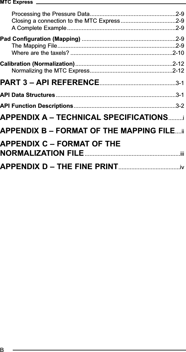 Processing the Pressure Data.....................................................2-9Closing a connection to the MTC Express..................................2-9A Complete Example...................................................................2-9Pad Configuration (Mapping) ..........................................................2-9The Mapping File.........................................................................2-9Where are the taxels? ...............................................................2-10Calibration (Normalization)............................................................2-12Normalizing the MTC Express...................................................2-12PART 3 – API REFERENCE...............................................3-1API Data Structures ..........................................................................3-1API Function Descriptions...............................................................3-2APPENDIX A – TECHNICAL SPECIFICATIONS.........iAPPENDIX B – FORMAT OF THE MAPPING FILE....iiAPPENDIX C – FORMAT OF THENORMALIZATION FILE...........................................................iiiAPPENDIX D – THE FINE PRINT......................................ivMTC ExpressB