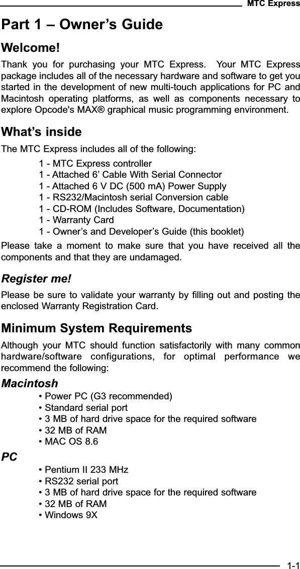 Part 1 – Owner’s GuideWelcome! Thank  you  for  purchasing  your  MTC  Express.    Your  MTC  Expresspackage includes all of the necessary hardware and software to get youstarted in the development of new multi-touch applications for PC andMacintosh  operating  platforms,  as  well  as  components  necessary  toexplore Opcode&apos;s MAX® graphical music programming environment.What’s insideThe MTC Express includes all of the following:1 - MTC Express controller1 - Attached 6’ Cable With Serial Connector1 - Attached 6 V DC (500 mA) Power Supply1 - RS232/Macintosh serial Conversion cable1 - CD-ROM (Includes Software, Documentation)1 - Warranty Card1 - Owner’s and Developer’s Guide (this booklet)Please  take  a  moment  to  make  sure  that  you  have  received  all  thecomponents and that they are undamaged.Register me! Please be sure to validate your warranty by filling out and posting theenclosed Warranty Registration Card.Minimum System RequirementsAlthough  your  MTC  should  function  satisfactorily  with  many  commonhardware/software  configurations,  for  optimal  performance  werecommend the following:Macintosh• Power PC (G3 recommended)• Standard serial port• 3 MB of hard drive space for the required software• 32 MB of RAM• MAC OS 8.6PC• Pentium II 233 MHz• RS232 serial port• 3 MB of hard drive space for the required software• 32 MB of RAM• Windows 9XMTC Express1-1