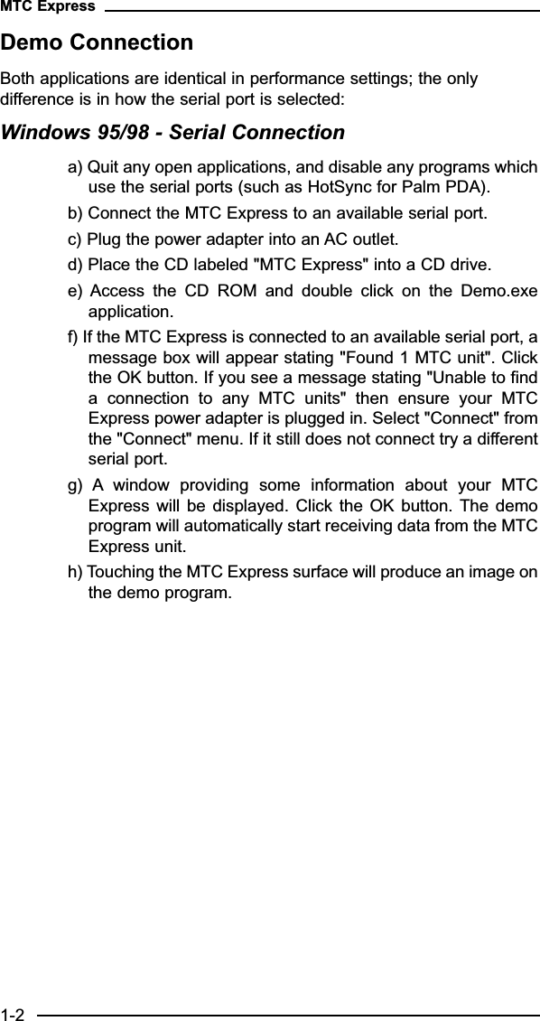 Demo ConnectionBoth applications are identical in performance settings; the onlydifference is in how the serial port is selected:Windows 95/98 - Serial Connectiona) Quit any open applications, and disable any programs whichuse the serial ports (such as HotSync for Palm PDA).b) Connect the MTC Express to an available serial port.c) Plug the power adapter into an AC outlet.d) Place the CD labeled &quot;MTC Express&quot; into a CD drive.e)  Access  the  CD  ROM  and  double  click  on  the  Demo.exeapplication.f) If the MTC Express is connected to an available serial port, amessage box will appear stating &quot;Found 1 MTC unit&quot;. Clickthe OK button. If you see a message stating &quot;Unable to finda  connection  to  any  MTC  units&quot;  then  ensure  your  MTCExpress power adapter is plugged in. Select &quot;Connect&quot; fromthe &quot;Connect&quot; menu. If it still does not connect try a differentserial port.g)  A window  providing  some  information  about  your  MTCExpress will  be displayed.  Click the  OK  button. The demoprogram will automatically start receiving data from the MTCExpress unit.h) Touching the MTC Express surface will produce an image onthe demo program.MTC Express1-2