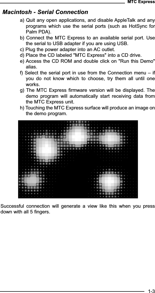 Macintosh - Serial Connectiona) Quit any open applications, and disable AppleTalk and anyprograms which  use  the serial  ports  (such  as HotSync  forPalm PDA).b) Connect the MTC Express to an available serial  port. Usethe serial to USB adapter if you are using USB.c) Plug the power adapter into an AC outlet.d) Place the CD labeled &quot;MTC Express&quot; into a CD drive.e) Access the CD ROM and double click on &quot;Run this Demo&quot;alias.f) Select the serial port in use from the Connection menu – ifyou  do  not  know  which  to  choose,  try  them  all  until  oneworks.g) The MTC Express  firmware version  will be  displayed. Thedemo  program  will  automatically  start  receiving  data  fromthe MTC Express unit.h) Touching the MTC Express surface will produce an image onthe demo program.Successful  connection  will  generate  a  view  like  this  when  you  pressdown with all 5 fingers.MTC Express1-3