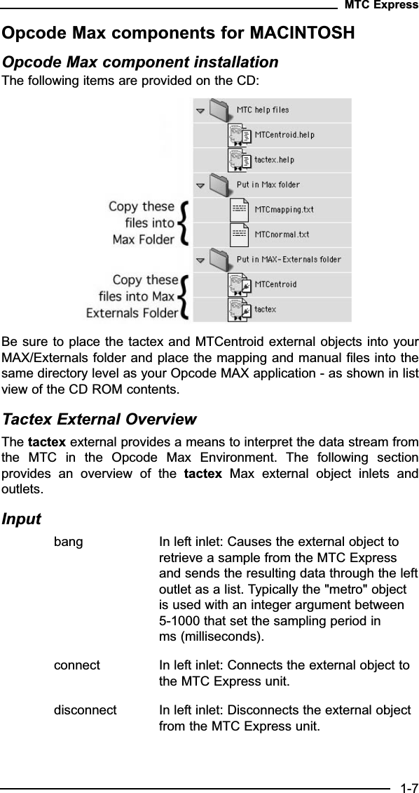 Opcode Max components for MACINTOSHOpcode Max component installationThe following items are provided on the CD:Be sure to place the tactex and MTCentroid external objects into yourMAX/Externals folder and place the mapping and manual files into thesame directory level as your Opcode MAX application - as shown in listview of the CD ROM contents.Tactex External OverviewThe tactex external provides a means to interpret the data stream fromthe  MTC  in  the  Opcode  Max  Environment.  The  following  sectionprovides  an  overview  of  the  tactex Max  external  object  inlets  andoutlets.Inputbang In left inlet: Causes the external object to retrieve a sample from the MTC Express and sends the resulting data through the leftoutlet as a list. Typically the &quot;metro&quot; object is used with an integer argument between 5-1000 that set the sampling period in ms (milliseconds).connect In left inlet: Connects the external object to the MTC Express unit.disconnect In left inlet: Disconnects the external object from the MTC Express unit.MTC Express1-7