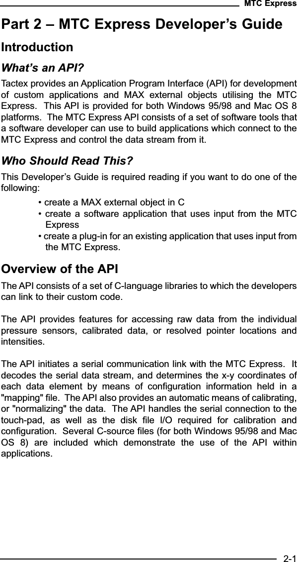 Part 2 – MTC Express Developer’s GuideIntroductionWhat’s an API?Tactex provides an Application Program Interface (API) for developmentof  custom  applications  and  MAX  external  objects  utilising  the  MTCExpress.  This API is provided for both Windows 95/98 and Mac OS 8platforms.  The MTC Express API consists of a set of software tools thata software developer can use to build applications which connect to theMTC Express and control the data stream from it.Who Should Read This?This Developer’s Guide is required reading if you want to do one of thefollowing:• create a MAX external object in C• create a software application that uses input from the MTCExpress• create a plug-in for an existing application that uses input fromthe MTC Express.Overview of the APIThe API consists of a set of C-language libraries to which the developerscan link to their custom code.   The API  provides  features for  accessing  raw  data  from the  individualpressure  sensors,  calibrated  data,  or  resolved  pointer  locations  andintensities.  The API initiates a serial communication link with the MTC Express.  Itdecodes the serial data stream, and determines the x-y coordinates ofeach  data  element  by  means  of  configuration  information  held  in  a&quot;mapping&quot; file.  The API also provides an automatic means of calibrating,or &quot;normalizing&quot; the data.  The API handles the serial connection to thetouch-pad,  as  well  as  the  disk  file  I/O  required  for  calibration  andconfiguration.  Several C-source files (for both Windows 95/98 and MacOS  8)  are  included  which  demonstrate  the  use  of  the  API  withinapplications.MTC Express2-1