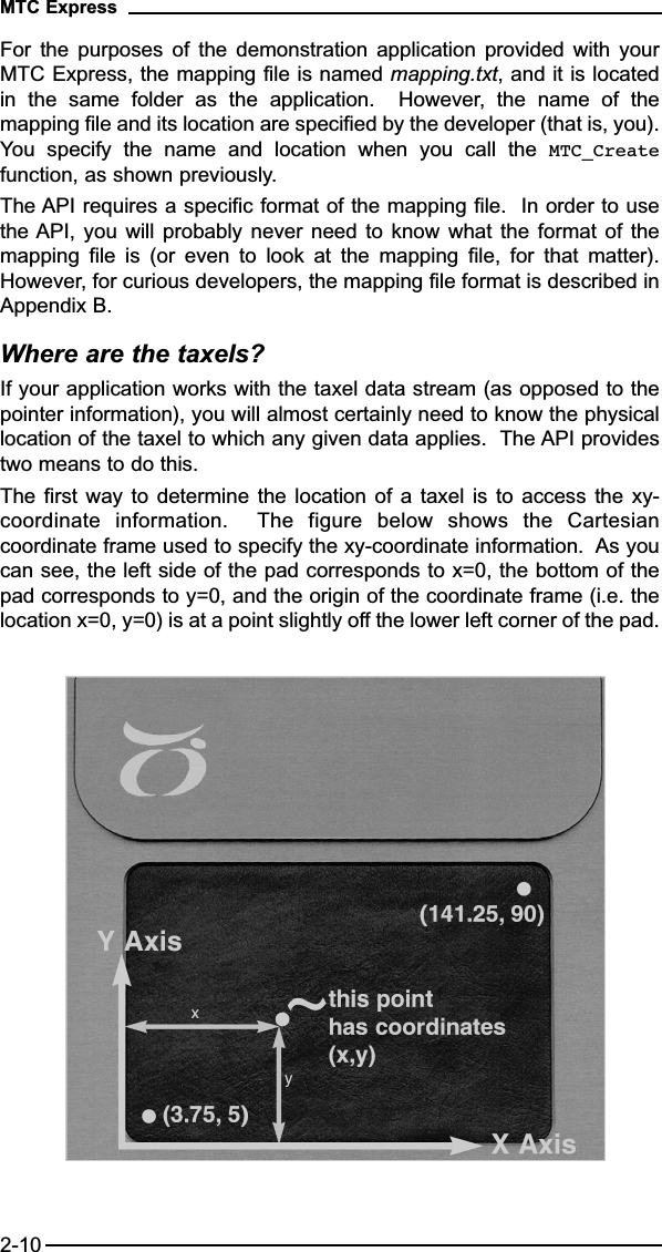 For  the  purposes  of  the  demonstration  application  provided  with  yourMTC Express, the mapping file is named mapping.txt, and it is locatedin  the  same  folder  as  the  application.    However,  the  name  of  themapping file and its location are specified by the developer (that is, you).You  specify  the  name  and  location  when  you  call  the  MTC_Createfunction, as shown previously.The API requires a specific format of the mapping file.  In order to usethe API, you will probably never need to know what the format of themapping  file  is  (or  even  to  look  at  the  mapping  file,  for  that  matter).However, for curious developers, the mapping file format is described inAppendix B.Where are the taxels?If your application works with the taxel data stream (as opposed to thepointer information), you will almost certainly need to know the physicallocation of the taxel to which any given data applies.  The API providestwo means to do this.The first way to determine the location of a taxel is to access  the  xy-coordinate  information.    The  figure  below  shows  the  Cartesiancoordinate frame used to specify the xy-coordinate information.  As youcan see, the left side of the pad corresponds to x=0, the bottom of thepad corresponds to y=0, and the origin of the coordinate frame (i.e. thelocation x=0, y=0) is at a point slightly off the lower left corner of the pad.MTC Express2-10