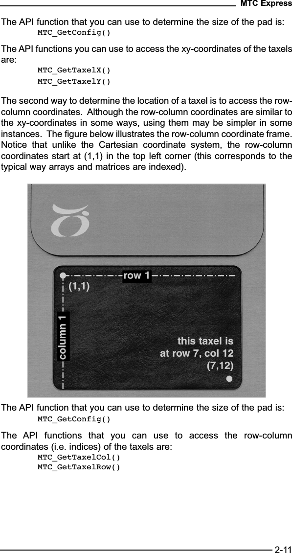 The API function that you can use to determine the size of the pad is:MTC_GetConfig()The API functions you can use to access the xy-coordinates of the taxelsare:MTC_GetTaxelX()MTC_GetTaxelY()The second way to determine the location of a taxel is to access the row-column coordinates.  Although the row-column coordinates are similar tothe xy-coordinates in some ways, using them may be simpler in someinstances.  The figure below illustrates the row-column coordinate frame.Notice  that  unlike  the  Cartesian  coordinate  system,  the  row-columncoordinates start at (1,1) in the top left corner (this corresponds to thetypical way arrays and matrices are indexed).The API function that you can use to determine the size of the pad is:MTC_GetConfig()The  API  functions  that  you  can  use  to  access  the  row-columncoordinates (i.e. indices) of the taxels are:MTC_GetTaxelCol()MTC_GetTaxelRow()MTC Express2-11