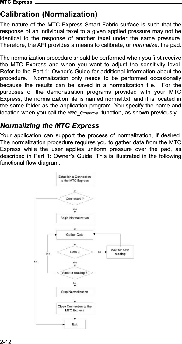 Calibration (Normalization)The nature of the MTC Express Smart Fabric surface is such that theresponse of an individual taxel to a given applied pressure may not beidentical  to  the  response  of  another  taxel  under  the  same  pressure.Therefore, the API provides a means to calibrate, or normalize, the pad. The normalization procedure should be performed when you first receivethe  MTC  Express  and  when  you  want  to  adjust  the  sensitivity  level.Refer to the Part 1: Owner’s Guide for additional information about theprocedure.    Normalization  only  needs  to  be  performed  occasionallybecause  the  results  can  be  saved  in  a  normalization  file.    For  thepurposes  of  the  demonstration  programs  provided  with  your  MTCExpress, the normalization file is named normal.txt, and it is located inthe same folder as the application program. You specify the name andlocation when you call the MTC_Create function, as shown previously.Normalizing the MTC ExpressYour  application  can  support  the  process  of  normalization,  if  desired.The normalization procedure requires you to gather data from the MTCExpress  while  the  user  applies  uniform  pressure  over  the  pad,  asdescribed in Part 1: Owner’s Guide. This is illustrated in the followingfunctional flow diagram.MTC Express2-12