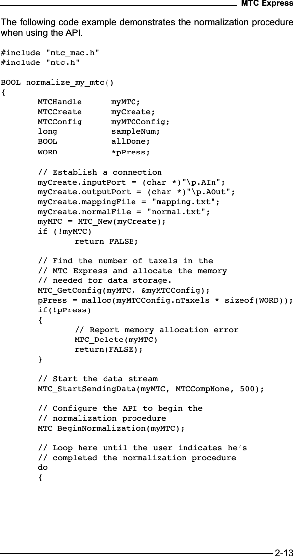 The following code example demonstrates the normalization procedurewhen using the API.#include &quot;mtc_mac.h&quot;#include &quot;mtc.h&quot;BOOL normalize_my_mtc(){MTCHandle myMTC;MTCCreate myCreate;MTCConfig myMTCConfig;long sampleNum;BOOL allDone;WORD *pPress;// Establish a connectionmyCreate.inputPort = (char *)&quot;\p.AIn&quot;;myCreate.outputPort = (char *)&quot;\p.AOut&quot;;myCreate.mappingFile = &quot;mapping.txt&quot;;myCreate.normalFile = &quot;normal.txt&quot;;myMTC = MTC_New(myCreate);if (!myMTC) return FALSE;// Find the number of taxels in the // MTC Express and allocate the memory // needed for data storage.MTC_GetConfig(myMTC, &amp;myMTCConfig);pPress = malloc(myMTCConfig.nTaxels * sizeof(WORD));if(!pPress){// Report memory allocation errorMTC_Delete(myMTC)return(FALSE);}// Start the data streamMTC_StartSendingData(myMTC, MTCCompNone, 500);// Configure the API to begin the // normalization procedureMTC_BeginNormalization(myMTC);// Loop here until the user indicates he’s // completed the normalization proceduredo {MTC Express2-13