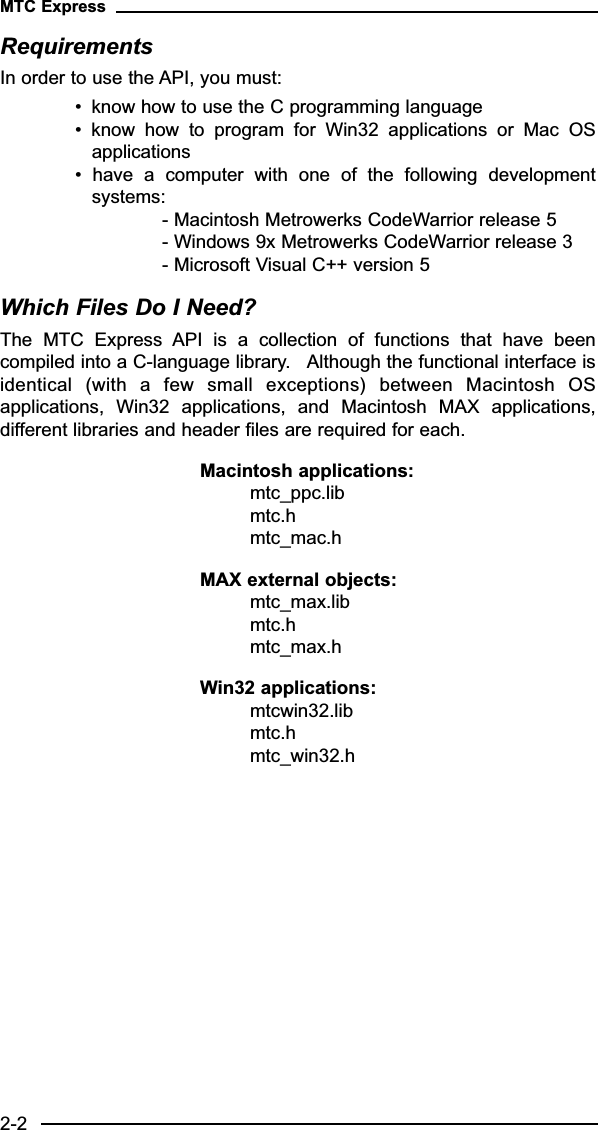 RequirementsIn order to use the API, you must:• know how to use the C programming language•  know  how  to  program  for  Win32  applications  or  Mac  OSapplications•  have  a  computer  with  one  of  the  following  developmentsystems: - Macintosh Metrowerks CodeWarrior release 5- Windows 9x Metrowerks CodeWarrior release 3- Microsoft Visual C++ version 5Which Files Do I Need?The  MTC  Express  API  is  a  collection  of  functions  that  have  beencompiled into a C-language library.   Although the functional interface isidentical  (with  a  few  small  exceptions)  between  Macintosh  OSapplications,  Win32  applications,  and  Macintosh  MAX  applications,different libraries and header files are required for each.  Macintosh applications:mtc_ppc.libmtc.hmtc_mac.hMAX external objects:mtc_max.libmtc.hmtc_max.hWin32 applications:mtcwin32.libmtc.hmtc_win32.hMTC Express2-2