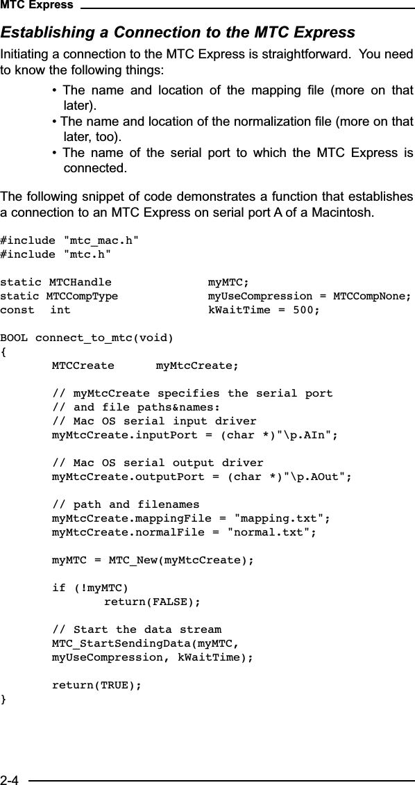 Establishing a Connection to the MTC ExpressInitiating a connection to the MTC Express is straightforward.  You needto know the following things:•  The  name  and  location  of  the  mapping  file  (more  on  thatlater).• The name and location of the normalization file (more on thatlater, too).•  The  name  of  the  serial  port  to  which  the  MTC  Express  isconnected.The following snippet of code demonstrates a function that establishesa connection to an MTC Express on serial port A of a Macintosh.#include &quot;mtc_mac.h&quot;#include &quot;mtc.h&quot;static MTCHandle  myMTC;static MTCCompType myUseCompression = MTCCompNone;const  int kWaitTime = 500;BOOL connect_to_mtc(void){MTCCreate myMtcCreate;// myMtcCreate specifies the serial port // and file paths&amp;names:// Mac OS serial input drivermyMtcCreate.inputPort = (char *)&quot;\p.AIn&quot;; // Mac OS serial output drivermyMtcCreate.outputPort = (char *)&quot;\p.AOut&quot;;// path and filenamesmyMtcCreate.mappingFile = &quot;mapping.txt&quot;;myMtcCreate.normalFile = &quot;normal.txt&quot;;myMTC = MTC_New(myMtcCreate);if (!myMTC) return(FALSE);// Start the data streamMTC_StartSendingData(myMTC, myUseCompression, kWaitTime);return(TRUE);}MTC Express2-4