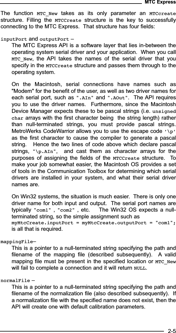 The  function  MTC_New takes  as  its  only  parameter  an  MTCcreatestructure.  Filling  the  MTCCreate structure  is  the  key  to  successfullyconnecting to the MTC Express.  That structure has four fields:inputPort and outputPort –The MTC Express API is a software layer that lies in-between theoperating system serial driver and your application.  When you callMTC_New,  the  API  takes  the  names  of  the  serial  driver  that  youspecify in the MTCCreate structure and passes them through to theoperating system.  On  the  Macintosh,  serial  connections  have  names  such  as&quot;Modem&quot; for the benefit of the user, as well as two driver names foreach serial port, such as &quot;.AIn&quot; and &quot;.AOut&quot;.  The API requiresyou  to  use  the  driver  names.    Furthermore,  since  the  MacintoshDevice Manager expects these to be pascal strings (i.e. unsignedchar arrays with the first character being  the string length) ratherthan  null-terminated  strings,  you  must  provide  pascal  strings.MetroWerks CodeWarrior allows you to use the escape code ’\p’as  the  first character  to  cause the  compiler  to generate  a  pascalstring.   Hence the two lines of code above which  declare pascalstrings,  &quot;\p.AIn&quot;,    and  cast  them  as  character  arrays  for  thepurposes  of  assigning  the  fields  of  the  MTCCreate structure.    Tomake your job somewhat easier, the Macintosh OS provides a setof tools in the Communication Toolbox for determining which serialdrivers  are  installed  in  your  system,  and  what  their  serial  drivernames are.On Win32 systems, the situation is much easier.  There is only onedriver name for both input and output.  The serial port names aretypically &quot;com1&quot; ,  &quot;com2&quot; ,  etc.    The Win32 OS expects  a  null-terminated string, so the simple assignment such as myMtcCreate.inputPort = myMtcCreate.outputPort = &quot;com1&quot;;is all that is required.mappingFile– This is a pointer to a null-terminated string specifying the path andfilename  of  the  mapping  file  (described  subsequently).    A validmapping file must be present in the specified location or MTC_Newwill fail to complete a connection and it will return NULL.normalFile – This is a pointer to a null-terminated string specifying the path andfilename of the normalization file (also described subsequently).  Ifa normalization file with the specified name does not exist, then theAPI will create one with default calibration parameters.MTC Express2-5