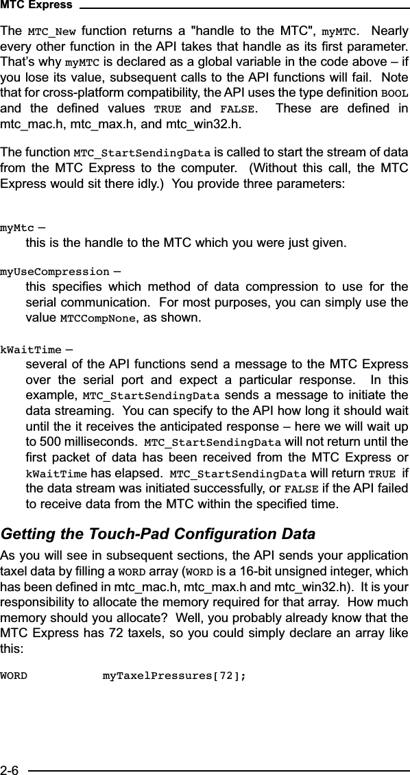 The  MTC_New function  returns  a  &quot;handle  to  the  MTC&quot;,  myMTC.    Nearlyevery other function in the API takes that handle as its first parameter.That’s why myMTC is declared as a global variable in the code above – ifyou lose its value, subsequent calls to the API functions will fail.  Notethat for cross-platform compatibility, the API uses the type definition BOOLand  the  defined  values  TRUE and  FALSE.    These  are  defined  inmtc_mac.h, mtc_max.h, and mtc_win32.h.The function MTC_StartSendingData is called to start the stream of datafrom  the  MTC  Express  to  the  computer.    (Without  this  call,  the  MTCExpress would sit there idly.)  You provide three parameters:myMtc – this is the handle to the MTC which you were just given.myUseCompression – this  specifies  which  method  of  data  compression  to  use  for  theserial communication.  For most purposes, you can simply use thevalue MTCCompNone, as shown.  kWaitTime – several of the API functions send a message to the MTC Expressover  the  serial  port  and  expect  a  particular  response.    In  thisexample, MTC_StartSendingData sends a message to initiate thedata streaming.  You can specify to the API how long it should waituntil the it receives the anticipated response – here we will wait upto 500 milliseconds.  MTC_StartSendingData will not return until thefirst  packet  of  data  has  been  received  from  the  MTC  Express  orkWaitTime has elapsed.  MTC_StartSendingData will return TRUE ifthe data stream was initiated successfully, or FALSE if the API failedto receive data from the MTC within the specified time. Getting the Touch-Pad Configuration DataAs you will see in subsequent sections, the API sends your applicationtaxel data by filling a WORD array (WORD is a 16-bit unsigned integer, whichhas been defined in mtc_mac.h, mtc_max.h and mtc_win32.h).  It is yourresponsibility to allocate the memory required for that array.  How muchmemory should you allocate?  Well, you probably already know that theMTC Express has 72 taxels, so you could simply declare an array likethis:WORD myTaxelPressures[72];MTC Express2-6