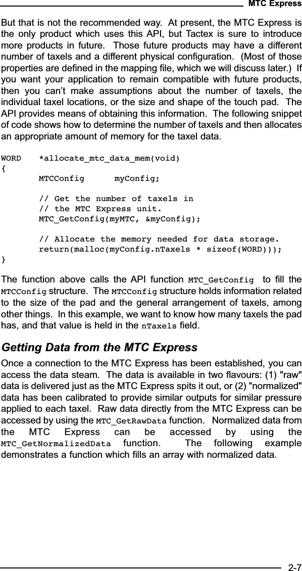 But that is not the recommended way.  At present, the MTC Express isthe  only  product  which  uses  this API,  but  Tactex  is  sure  to  introducemore  products  in  future.   Those  future  products  may  have  a  differentnumber of taxels and a different physical configuration.  (Most of thoseproperties are defined in the mapping file, which we will discuss later.)  Ifyou  want  your  application  to  remain  compatible  with  future  products,then  you  can’t  make  assumptions  about  the  number  of  taxels,  theindividual taxel locations, or the size and shape of the touch pad.  TheAPI provides means of obtaining this information.  The following snippetof code shows how to determine the number of taxels and then allocatesan appropriate amount of memory for the taxel data.WORD *allocate_mtc_data_mem(void){MTCConfig myConfig;// Get the number of taxels in// the MTC Express unit.MTC_GetConfig(myMTC, &amp;myConfig);// Allocate the memory needed for data storage.return(malloc(myConfig.nTaxels * sizeof(WORD)));}The  function  above  calls  the  API  function  MTC_GetConfig  to  fill  theMTCConfig structure.  The MTCConfig structure holds information relatedto  the  size  of  the  pad  and  the  general  arrangement  of  taxels,  amongother things.  In this example, we want to know how many taxels the padhas, and that value is held in the nTaxels field.  Getting Data from the MTC ExpressOnce a connection to the MTC Express has been established, you canaccess the data steam.  The data is available in two flavours: (1) &quot;raw&quot;data is delivered just as the MTC Express spits it out, or (2) &quot;normalized&quot;data has been calibrated to provide similar outputs for similar pressureapplied to each taxel.  Raw data directly from the MTC Express can beaccessed by using the MTC_GetRawData function.   Normalized data fromthe  MTC  Express  can  be  accessed  by  using  theMTC_GetNormalizedData function.    The  following  exampledemonstrates a function which fills an array with normalized data.MTC Express2-7