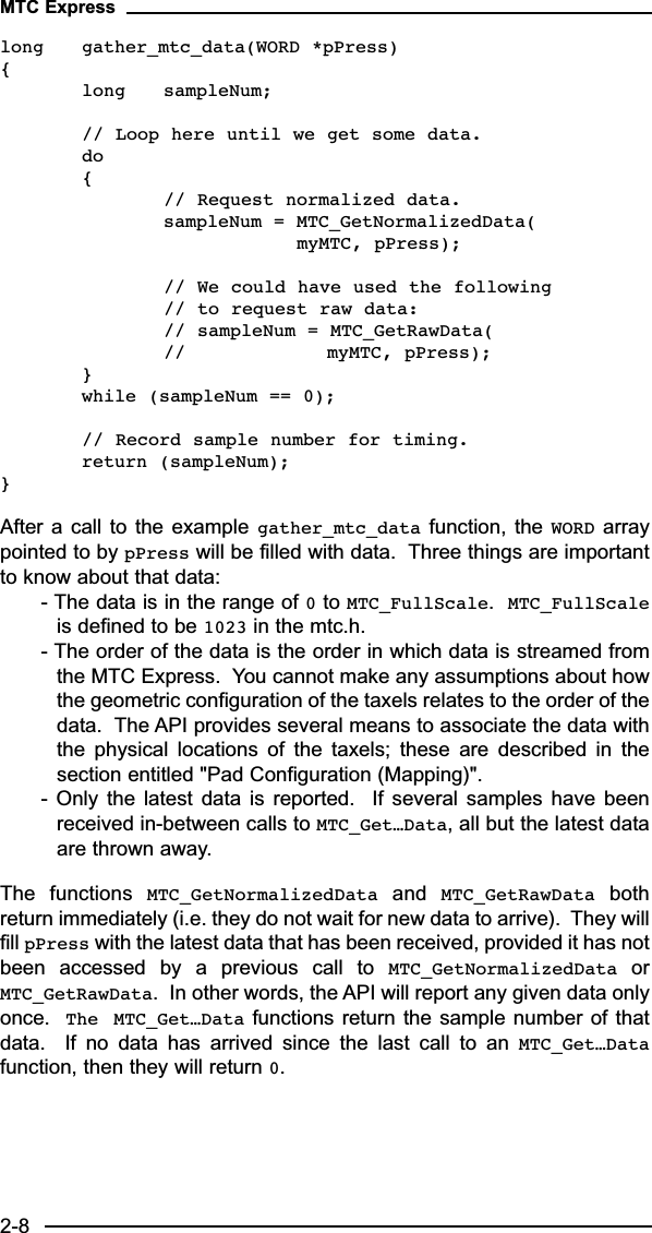 long gather_mtc_data(WORD *pPress){long sampleNum;// Loop here until we get some data.do{// Request normalized data.sampleNum = MTC_GetNormalizedData(myMTC, pPress);// We could have used the following // to request raw data:// sampleNum = MTC_GetRawData(// myMTC, pPress);} while (sampleNum == 0);// Record sample number for timing.return (sampleNum);}After a call to the example gather_mtc_data function, the WORD arraypointed to by pPress will be filled with data.  Three things are importantto know about that data:- The data is in the range of 0to MTC_FullScale.  MTC_FullScaleis defined to be 1023 in the mtc.h. - The order of the data is the order in which data is streamed fromthe MTC Express.  You cannot make any assumptions about howthe geometric configuration of the taxels relates to the order of thedata.  The API provides several means to associate the data withthe  physical  locations  of  the  taxels;  these  are  described  in  thesection entitled &quot;Pad Configuration (Mapping)&quot;.-  Only  the  latest  data  is  reported.    If  several  samples  have  beenreceived in-between calls to MTC_Get…Data, all but the latest dataare thrown away.The  functions  MTC_GetNormalizedData and  MTC_GetRawData bothreturn immediately (i.e. they do not wait for new data to arrive).  They willfill pPress with the latest data that has been received, provided it has notbeen  accessed  by  a  previous  call  to  MTC_GetNormalizedData orMTC_GetRawData.  In other words, the API will report any given data onlyonce.  The MTC_Get…Data functions return the sample number of thatdata.    If  no  data  has  arrived  since  the  last  call  to  an  MTC_Get…Datafunction, then they will return 0.MTC Express2-8