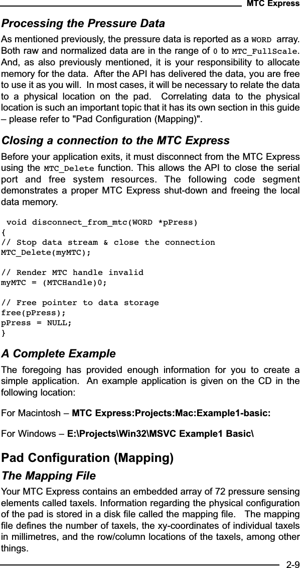 Processing the Pressure DataAs mentioned previously, the pressure data is reported as a WORD array.Both raw and normalized data are in the range of 0to MTC_FullScale.And, as  also  previously  mentioned,  it is  your  responsibility  to  allocatememory for the data.  After the API has delivered the data, you are freeto use it as you will.  In most cases, it will be necessary to relate the datato  a  physical  location  on  the  pad.    Correlating  data  to  the  physicallocation is such an important topic that it has its own section in this guide– please refer to &quot;Pad Configuration (Mapping)&quot;.Closing a connection to the MTC ExpressBefore your application exits, it must disconnect from the MTC Expressusing the MTC_Delete function. This allows the API to close the  serialport  and  free  system  resources.  The  following  code  segmentdemonstrates a  proper  MTC Express  shut-down  and  freeing the  localdata memory.void disconnect_from_mtc(WORD *pPress){// Stop data stream &amp; close the connectionMTC_Delete(myMTC);// Render MTC handle invalidmyMTC = (MTCHandle)0;// Free pointer to data storagefree(pPress);pPress = NULL;}A Complete ExampleThe  foregoing  has  provided  enough  information  for  you  to  create  asimple application.  An example application is given on  the  CD  in  thefollowing location:For Macintosh – MTC Express:Projects:Mac:Example1-basic:For Windows – E:\Projects\Win32\MSVC Example1 Basic\Pad Configuration (Mapping)The Mapping FileYour MTC Express contains an embedded array of 72 pressure sensingelements called taxels. Information regarding the physical configurationof the pad is stored in a disk file called the mapping file.   The mappingfile defines the number of taxels, the xy-coordinates of individual taxelsin millimetres, and the row/column locations of the taxels, among otherthings.MTC Express2-9