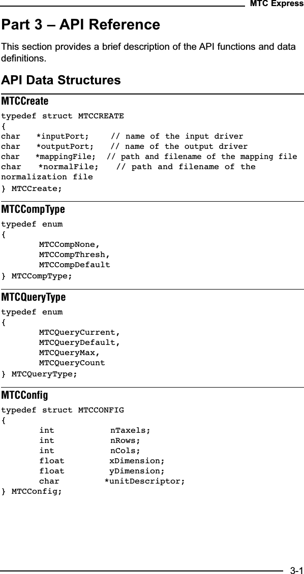 Part 3 – API ReferenceThis section provides a brief description of the API functions and datadefinitions.API Data StructuresMTCCreatetypedef struct MTCCREATE {char   *inputPort;    // name of the input driverchar   *outputPort;   // name of the output driverchar   *mappingFile;  // path and filename of the mapping filechar   *normalFile;   // path and filename of thenormalization file} MTCCreate;MTCCompTypetypedef enum {MTCCompNone,MTCCompThresh,MTCCompDefault} MTCCompType;MTCQueryTypetypedef enum {MTCQueryCurrent,MTCQueryDefault,MTCQueryMax,MTCQueryCount} MTCQueryType;MTCConfigtypedef struct MTCCONFIG {int          nTaxels;int          nRows;int          nCols;float        xDimension;float        yDimension;char        *unitDescriptor;} MTCConfig;MTC Express3-1