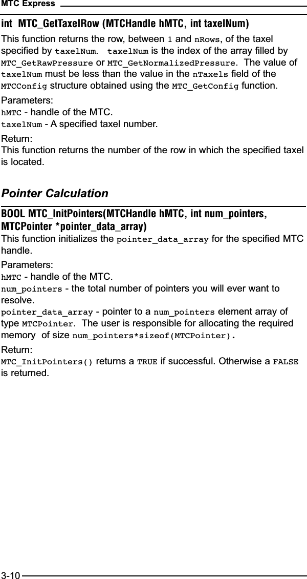 int  MTC_GetTaxelRow (MTCHandle hMTC, int taxelNum)This function returns the row, between 1and nRows, of the taxelspecified by taxelNum.   taxelNum is the index of the array filled byMTC_GetRawPressure or MTC_GetNormalizedPressure.  The value oftaxelNum must be less than the value in the nTaxels field of theMTCConfig structure obtained using the MTC_GetConfig function.Parameters:hMTC - handle of the MTC.taxelNum - A specified taxel number.Return:This function returns the number of the row in which the specified taxelis located.Pointer CalculationBOOL MTC_InitPointers(MTCHandle hMTC, int num_pointers,MTCPointer *pointer_data_array)This function initializes the pointer_data_array for the specified MTChandle.  Parameters:hMTC - handle of the MTC.num_pointers - the total number of pointers you will ever want toresolve.pointer_data_array - pointer to a num_pointers element array oftype MTCPointer.  The user is responsible for allocating the requiredmemory  of size num_pointers*sizeof(MTCPointer).Return:MTC_InitPointers() returns a TRUE if successful. Otherwise a FALSEis returned.MTC Express3-10