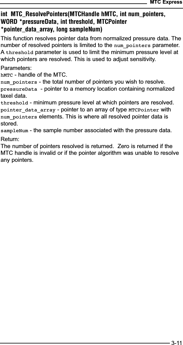 int  MTC_ResolvePointers(MTCHandle hMTC, int num_pointers,WORD *pressureData, int threshold, MTCPointer*pointer_data_array, long sampleNum)This function resolves pointer data from normalized pressure data. Thenumber of resolved pointers is limited to the num_pointers parameter.Athreshold parameter is used to limit the minimum pressure level atwhich pointers are resolved. This is used to adjust sensitivity.Parameters:hMTC - handle of the MTC.num_pointers - the total number of pointers you wish to resolve.pressureData - pointer to a memory location containing normalizedtaxel data.threshold - minimum pressure level at which pointers are resolved.pointer_data_array - pointer to an array of type MTCPointer withnum_pointers elements. This is where all resolved pointer data isstored.sampleNum - the sample number associated with the pressure data.Return:The number of pointers resolved is returned.  Zero is returned if theMTC handle is invalid or if the pointer algorithm was unable to resolveany pointers.MTC Express3-11