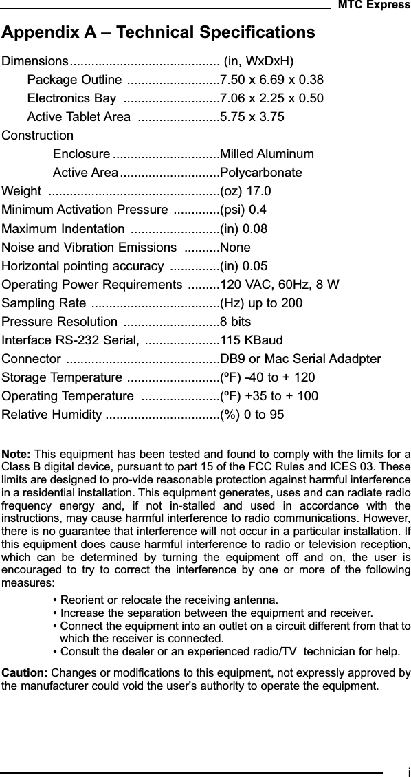 Appendix A – Technical SpecificationsDimensions.......................................... (in, WxDxH)Package Outline ..........................7.50 x 6.69 x 0.38Electronics Bay  ...........................7.06 x 2.25 x 0.50Active Tablet Area  .......................5.75 x 3.75ConstructionEnclosure ..............................Milled AluminumActive Area............................PolycarbonateWeight  ................................................(oz) 17.0Minimum Activation Pressure .............(psi) 0.4Maximum Indentation .........................(in) 0.08Noise and Vibration Emissions  ..........NoneHorizontal pointing accuracy  ..............(in) 0.05Operating Power Requirements .........120 VAC, 60Hz, 8 WSampling Rate ....................................(Hz) up to 200Pressure Resolution ...........................8 bitsInterface RS-232 Serial, .....................115 KBaudConnector ...........................................DB9 or Mac Serial AdadpterStorage Temperature ..........................(ºF) -40 to + 120Operating Temperature  ......................(ºF) +35 to + 100Relative Humidity ................................(%) 0 to 95Note: This equipment has been tested and found to comply with the limits for aClass B digital device, pursuant to part 15 of the FCC Rules and ICES 03. Theselimits are designed to pro-vide reasonable protection against harmful interferencein a residential installation. This equipment generates, uses and can radiate radiofrequency  energy  and,  if  not  in-stalled  and  used  in  accordance  with  theinstructions, may cause harmful interference to radio communications. However,there is no guarantee that interference will not occur in a particular installation. Ifthis equipment does cause harmful interference to radio or television reception,which  can  be  determined  by  turning  the  equipment  off  and  on,  the  user  isencouraged  to  try  to  correct  the  interference  by  one  or  more  of  the  followingmeasures:• Reorient or relocate the receiving antenna.• Increase the separation between the equipment and receiver.• Connect the equipment into an outlet on a circuit different from that towhich the receiver is connected.• Consult the dealer or an experienced radio/TV  technician for help.Caution: Changes or modifications to this equipment, not expressly approved bythe manufacturer could void the user&apos;s authority to operate the equipment.MTC Expressi